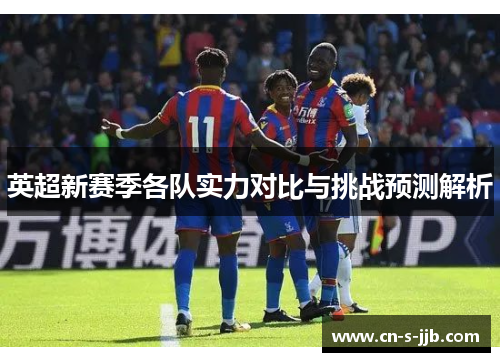 英超新赛季各队实力对比与挑战预测解析