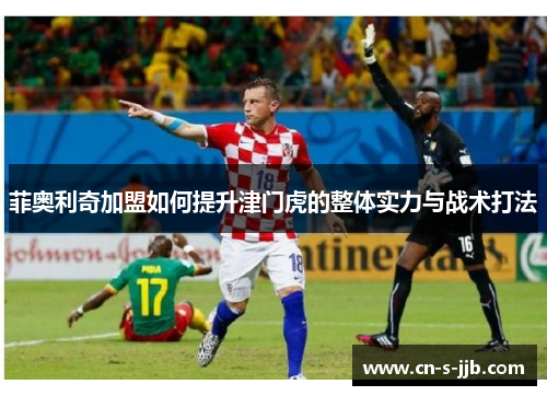 菲奥利奇加盟如何提升津门虎的整体实力与战术打法