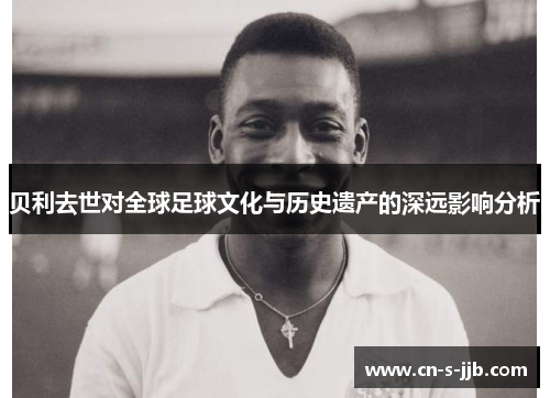贝利去世对全球足球文化与历史遗产的深远影响分析