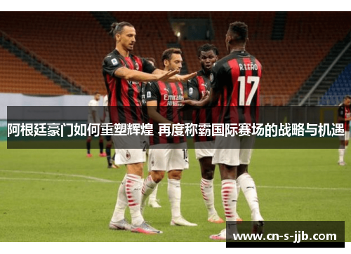 阿根廷豪门如何重塑辉煌 再度称霸国际赛场的战略与机遇