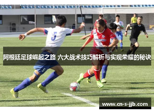 阿根廷足球崛起之路 六大战术技巧解析与实现荣耀的秘诀