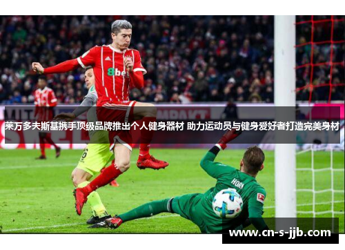 莱万多夫斯基携手顶级品牌推出个人健身器材 助力运动员与健身爱好者打造完美身材 莱万多夫斯基携手顶级品牌推出个人健身器材 助力运动员与健身爱好者打造完美身材