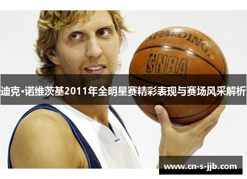 迪克·诺维茨基2011年全明星赛精彩表现与赛场风采解析