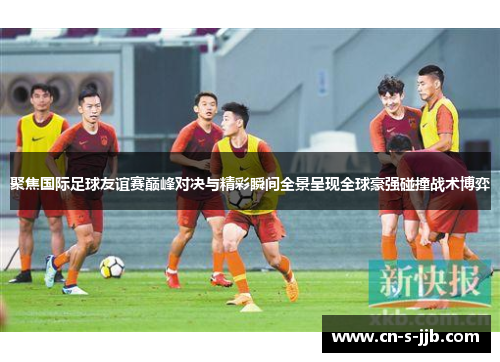 聚焦国际足球友谊赛巅峰对决与精彩瞬间全景呈现全球豪强碰撞战术博弈 聚焦国际足球友谊赛巅峰对决与精彩瞬间全景呈现全球豪强碰撞战术博弈