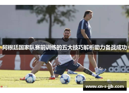 阿根廷国家队赛前训练的五大技巧解析助力备战成功 阿根廷国家队赛前训练的五大技巧解析助力备战成功