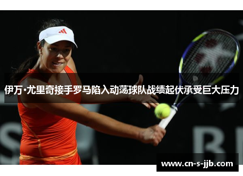 伊万·尤里奇接手罗马陷入动荡球队战绩起伏承受巨大压力 伊万·尤里奇接手罗马陷入动荡球队战绩起伏承受巨大压力