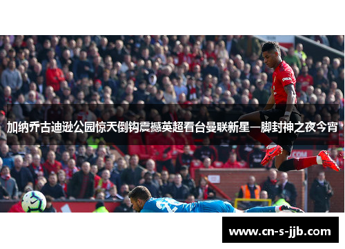 加纳乔古迪逊公园惊天倒钩震撼英超看台曼联新星一脚封神之夜今宵 加纳乔古迪逊公园惊天倒钩震撼英超看台曼联新星一脚封神之夜今宵