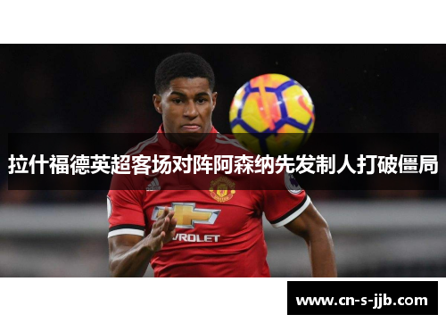 拉什福德英超客场对阵阿森纳先发制人打破僵局 拉什福德英超客场对阵阿森纳先发制人打破僵局
