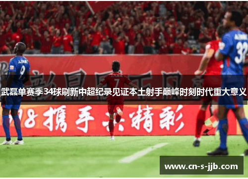 武磊单赛季34球刷新中超纪录见证本土射手巅峰时刻时代重大意义 武磊单赛季34球刷新中超纪录见证本土射手巅峰时刻时代重大意义
