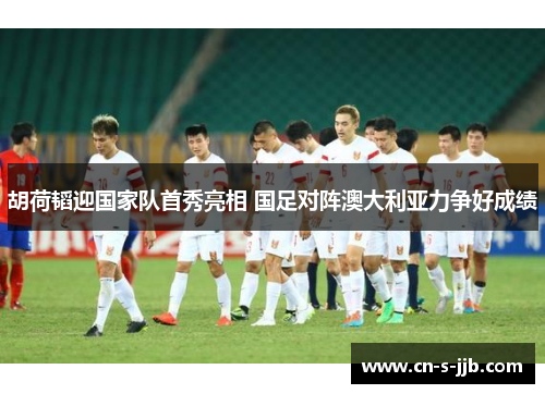 胡荷韬迎国家队首秀亮相 国足对阵澳大利亚力争好成绩 胡荷韬迎国家队首秀亮相 国足对阵澳大利亚力争好成绩