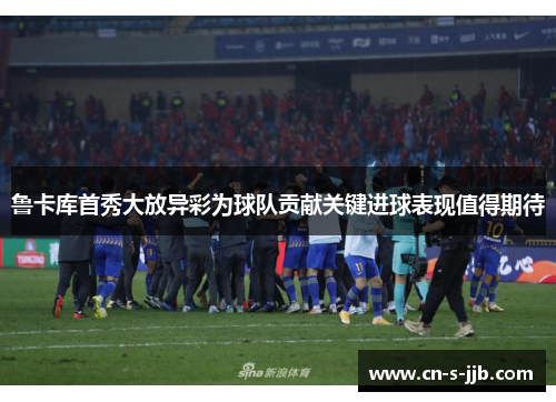 鲁卡库首秀大放异彩为球队贡献关键进球表现值得期待