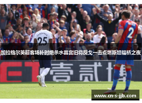 加拉格尔英超客场补时绝杀水晶宫旧将反戈一击点燃斯坦福桥之夜